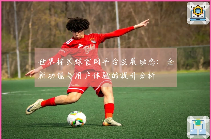 世界杯买球官网平台发展动态：全新功能与用户体验的提升分析