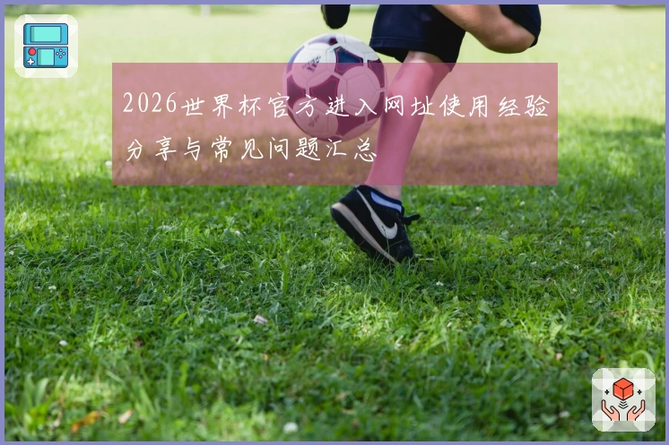 2026世界杯官方进入网址使用经验分享与常见问题汇总