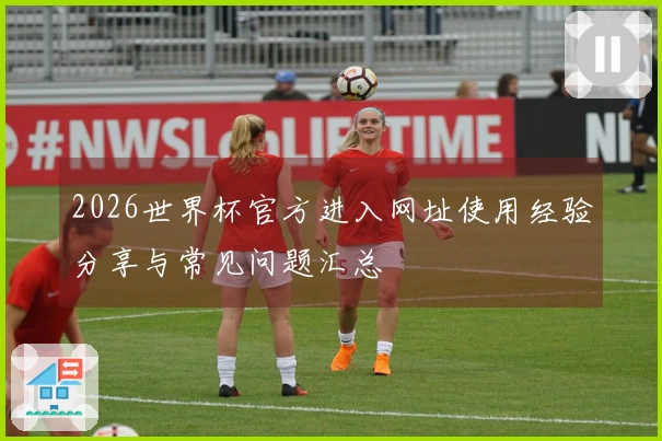 2026世界杯官方进入网址使用经验分享与常见问题汇总
